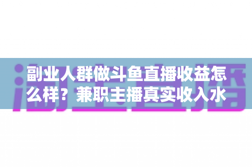 副业人群做斗鱼直播收益怎么样?兼职主播真实收入水平、分成规则与增收技巧全面解析 副业人群做斗鱼直播收益怎么样?兼职主播真实收入水平、分成规则与增收技巧全面解析