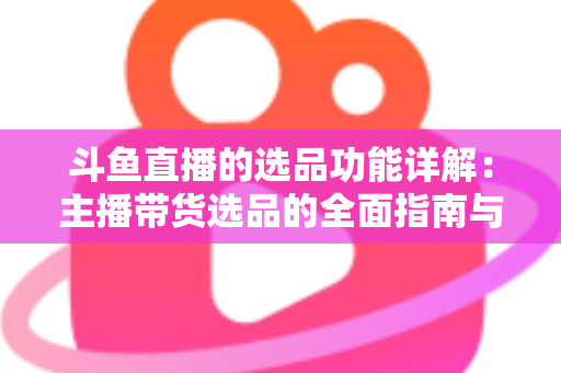 斗鱼直播的选品功能详解:主播带货选品的全面指南与实操技巧 斗鱼直播的选品功能详解:主播带货选品的全面指南与实操技巧