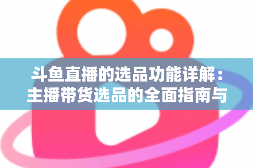 斗鱼直播的选品功能详解:主播带货选品的全面指南与实操技巧 斗鱼直播的选品功能详解:主播带货选品的全面指南与实操技巧