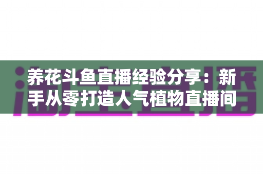 养花斗鱼直播经验分享：新手从零打造人气植物直播间的完整实战指南
