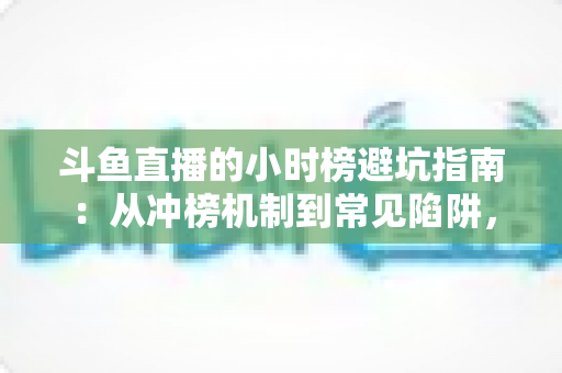 斗鱼直播的小时榜避坑指南:从冲榜机制到常见陷阱,主播与观众必读的理性冲榜全攻略 斗鱼直播的小时榜避坑指南:从冲榜机制到常见陷阱,主播与观众必读的理性冲榜全攻略