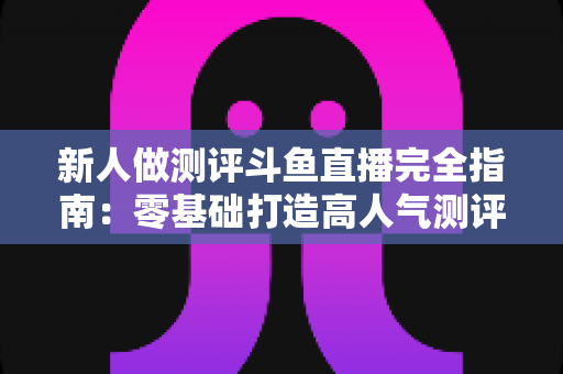 新人做测评斗鱼直播完全指南：零基础打造高人气测评直播间