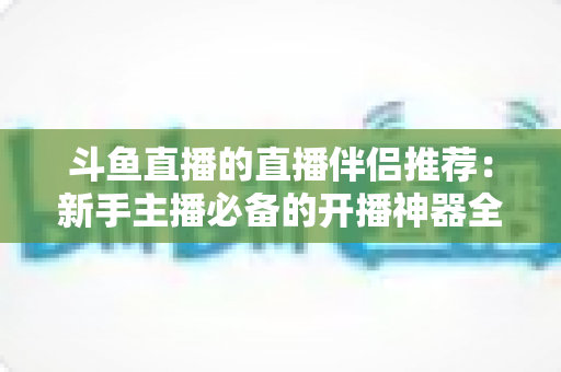 斗鱼直播的直播伴侣推荐:新手主播必备的开播神器全解析 斗鱼直播的直播伴侣推荐:新手主播必备的开播神器全解析
