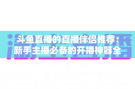 斗鱼直播的直播伴侣推荐:新手主播必备的开播神器全解析 斗鱼直播的直播伴侣推荐:新手主播必备的开播神器全解析