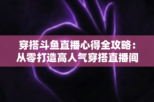 穿搭斗鱼直播心得全攻略：从零打造高人气穿搭直播间的实战技巧与避坑指南