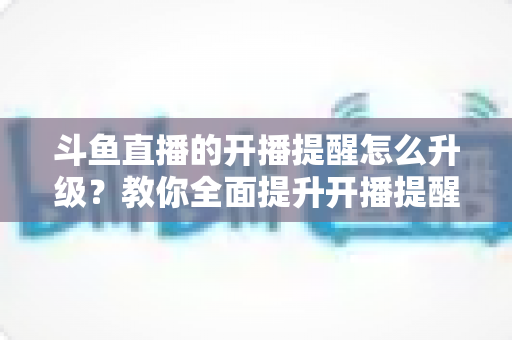 斗鱼直播的开播提醒怎么升级?教你全面提升开播提醒体验的完整攻略 斗鱼直播的开播提醒怎么升级?教你全面提升开播提醒体验的完整攻略