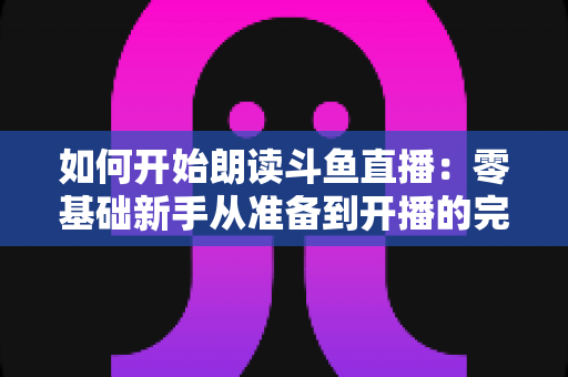 如何开始朗读斗鱼直播:零基础新手从准备到开播的完整指南 如何开始朗读斗鱼直播:零基础新手从准备到开播的完整指南