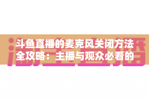 斗鱼直播的麦克风关闭方法全攻略:主播与观众必看的静音操作指南 斗鱼直播的麦克风关闭方法全攻略:主播与观众必看的静音操作指南