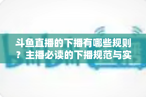 斗鱼直播的下播有哪些规则？主播必读的下播规范与实用指南全解析