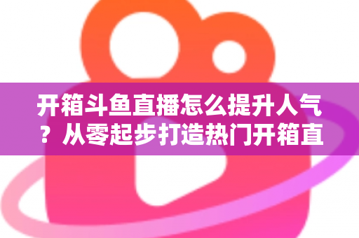 开箱斗鱼直播怎么提升人气?从零起步打造热门开箱直播间的完整攻略与实战技巧 开箱斗鱼直播怎么提升人气?从零起步打造热门开箱直播间的完整攻略与实战技巧