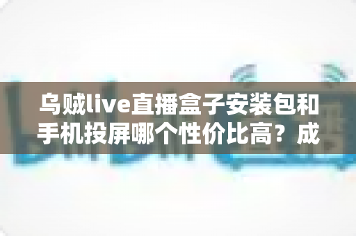 乌贼live直播盒子安装包和手机投屏哪个性价比高?成本、体验、稳定性全维度深度对比指南 乌贼live直播盒子安装包和手机投屏哪个性价比高?成本、体验、稳定性全维度深度对比指南