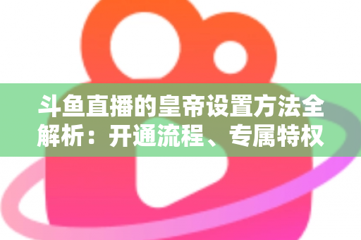 斗鱼直播的皇帝设置方法全解析:开通流程、专属特权与常见问题一站式指南 斗鱼直播的皇帝设置方法全解析:开通流程、专属特权与常见问题一站式指南