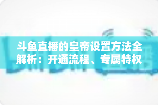 斗鱼直播的皇帝设置方法全解析:开通流程、专属特权与常见问题一站式指南 斗鱼直播的皇帝设置方法全解析:开通流程、专属特权与常见问题一站式指南