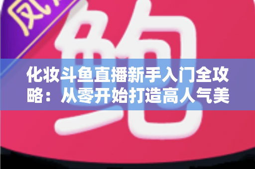 化妆斗鱼直播新手入门全攻略：从零开始打造高人气美妆直播间的实用指南