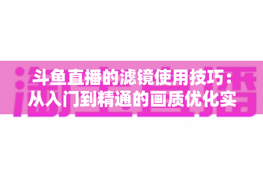 斗鱼直播的滤镜使用技巧:从入门到精通的画质优化实战全攻略 斗鱼直播的滤镜使用技巧:从入门到精通的画质优化实战全攻略