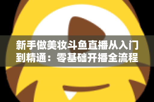 新手做美妆斗鱼直播从入门到精通:零基础开播全流程与涨粉变现实用指南 新手做美妆斗鱼直播从入门到精通:零基础开播全流程与涨粉变现实用指南