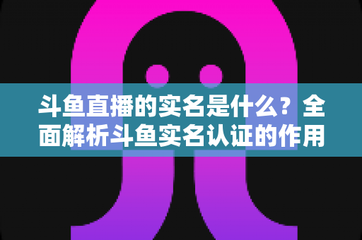 斗鱼直播的实名是什么？全面解析斗鱼实名认证的作用、流程与注意事项