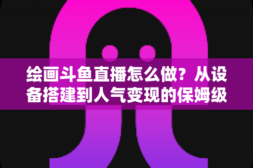 绘画斗鱼直播怎么做？从设备搭建到人气变现的保姆级实战教程