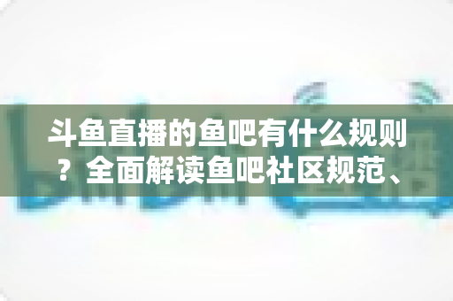 斗鱼直播的鱼吧有什么规则？全面解读鱼吧社区规范、发帖指南与避坑技巧