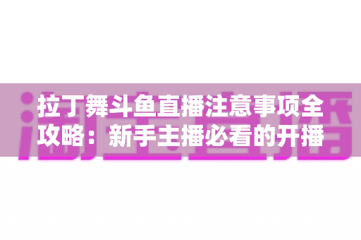 拉丁舞斗鱼直播注意事项全攻略：新手主播必看的开播规范与人气提升指南