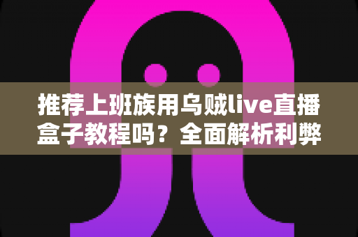 推荐上班族用乌贼live直播盒子教程吗?全面解析利弊、安全性与实用上手指南 推荐上班族用乌贼live直播盒子教程吗?全面解析利弊、安全性与实用上手指南