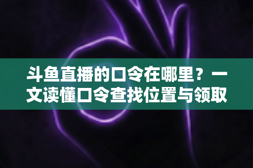 斗鱼直播的口令在哪里?一文读懂口令查找位置与领取福利全攻略 斗鱼直播的口令在哪里?一文读懂口令查找位置与领取福利全攻略