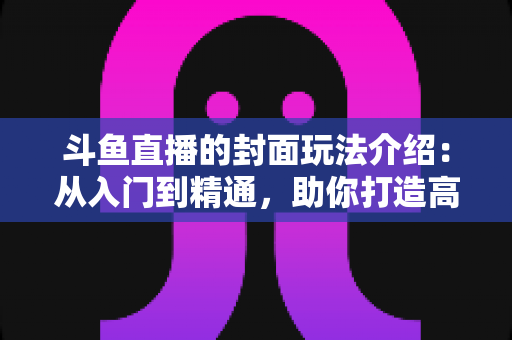 斗鱼直播的封面玩法介绍：从入门到精通，助你打造高点击率直播间的完整攻略