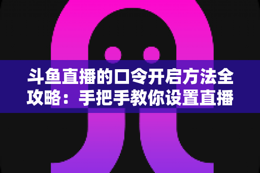 斗鱼直播的口令开启方法全攻略：手把手教你设置直播间口令，打造专属私密直播空间