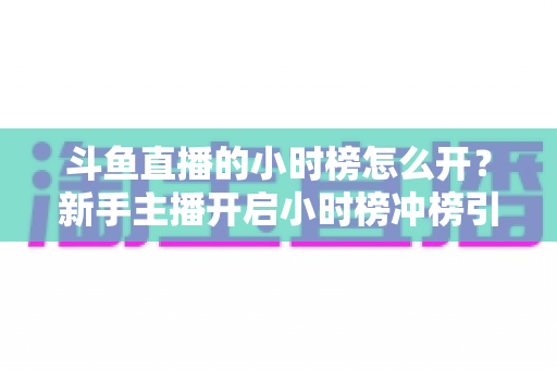 斗鱼直播的小时榜怎么开?新手主播开启小时榜冲榜引流的全流程攻略与实战技巧 斗鱼直播的小时榜怎么开?新手主播开启小时榜冲榜引流的全流程攻略与实战技巧
