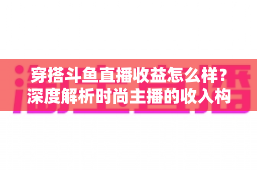 穿搭斗鱼直播收益怎么样?深度解析时尚主播的收入构成与赚钱潜力 穿搭斗鱼直播收益怎么样?深度解析时尚主播的收入构成与赚钱潜力