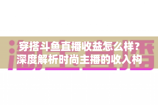 穿搭斗鱼直播收益怎么样?深度解析时尚主播的收入构成与赚钱潜力 穿搭斗鱼直播收益怎么样?深度解析时尚主播的收入构成与赚钱潜力
