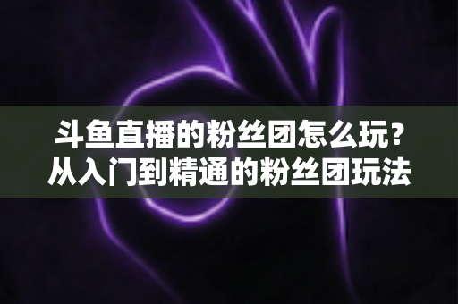 斗鱼直播的粉丝团怎么玩?从入门到精通的粉丝团玩法全攻略 斗鱼直播的粉丝团怎么玩?从入门到精通的粉丝团玩法全攻略