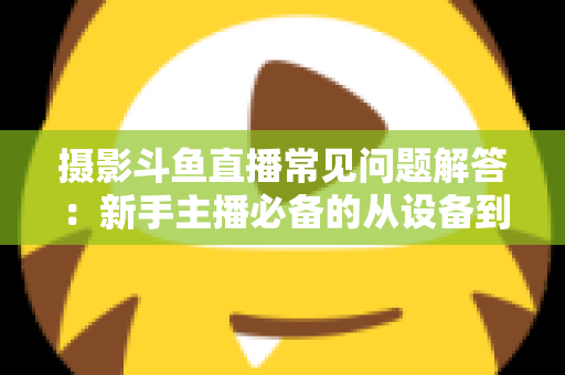 摄影斗鱼直播常见问题解答：新手主播必备的从设备到技巧全方位指南
