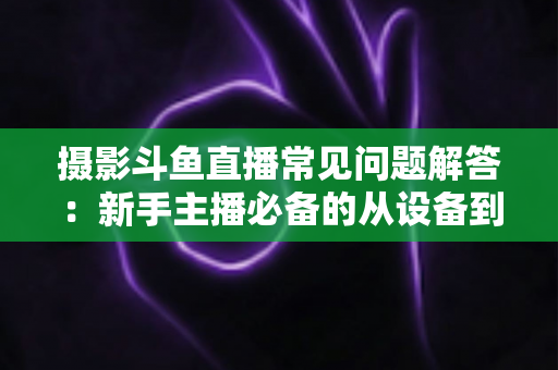 摄影斗鱼直播常见问题解答：新手主播必备的从设备到技巧全方位指南
