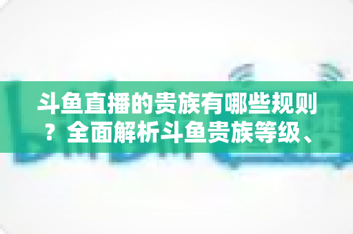 斗鱼直播的贵族有哪些规则?全面解析斗鱼贵族等级、特权与开通指南 斗鱼直播的贵族有哪些规则?全面解析斗鱼贵族等级、特权与开通指南