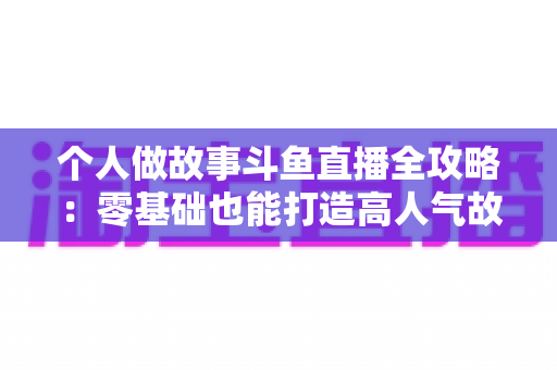 个人做故事斗鱼直播全攻略：零基础也能打造高人气故事直播间的实战指南