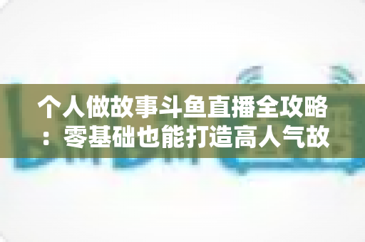 个人做故事斗鱼直播全攻略：零基础也能打造高人气故事直播间的实战指南