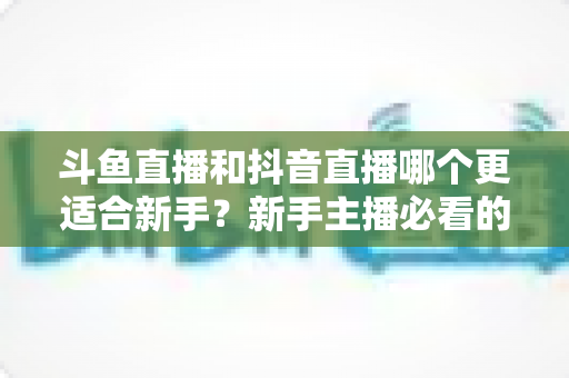 斗鱼直播和抖音直播哪个更适合新手?新手主播必看的平台选择深度指南 斗鱼直播和抖音直播哪个更适合新手?新手主播必看的平台选择深度指南