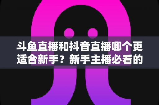 斗鱼直播和抖音直播哪个更适合新手?新手主播必看的平台选择深度指南 斗鱼直播和抖音直播哪个更适合新手?新手主播必看的平台选择深度指南