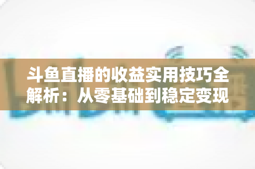 斗鱼直播的收益实用技巧全解析:从零基础到稳定变现的完整指南 斗鱼直播的收益实用技巧全解析:从零基础到稳定变现的完整指南