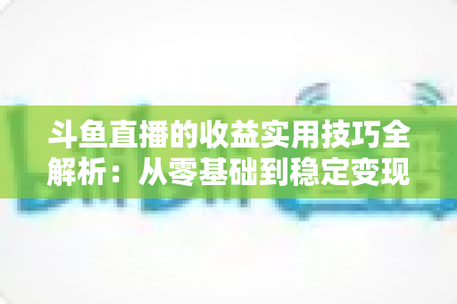 斗鱼直播的收益实用技巧全解析:从零基础到稳定变现的完整指南 斗鱼直播的收益实用技巧全解析:从零基础到稳定变现的完整指南