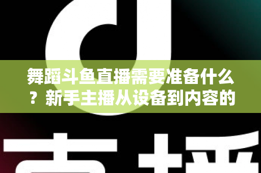 舞蹈斗鱼直播需要准备什么？新手主播从设备到内容的全方位开播攻略