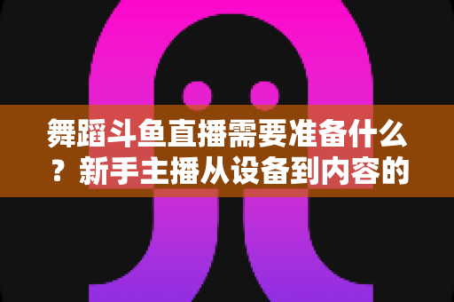 舞蹈斗鱼直播需要准备什么？新手主播从设备到内容的全方位开播攻略