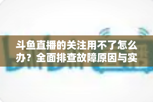 斗鱼直播的关注用不了怎么办?全面排查故障原因与实用解决方法全指南 斗鱼直播的关注用不了怎么办?全面排查故障原因与实用解决方法全指南