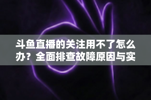 斗鱼直播的关注用不了怎么办？全面排查故障原因与实用解决方法全指南