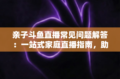 亲子斗鱼直播常见问题解答:一站式家庭直播指南,助您轻松开启温馨亲子互动之旅 亲子斗鱼直播常见问题解答:一站式家庭直播指南,助您轻松开启温馨亲子互动之旅