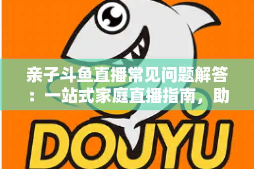 亲子斗鱼直播常见问题解答:一站式家庭直播指南,助您轻松开启温馨亲子互动之旅 亲子斗鱼直播常见问题解答:一站式家庭直播指南,助您轻松开启温馨亲子互动之旅