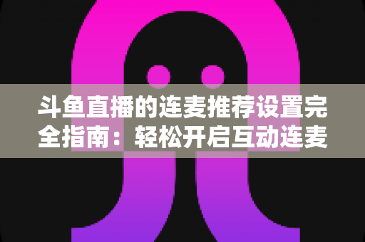 斗鱼直播的连麦推荐设置完全指南：轻松开启互动连麦，让直播间人气与推荐流量双提升