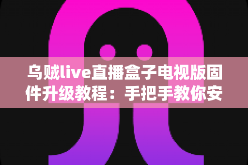 乌贼live直播盒子电视版固件升级教程：手把手教你安全完成系统更新，让老盒子焕发新生机