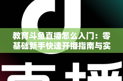 教育斗鱼直播怎么入门:零基础新手快速开播指南与实用技巧全解析 教育斗鱼直播怎么入门:零基础新手快速开播指南与实用技巧全解析